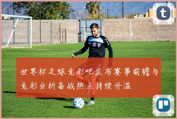 世界杯足球竞彩吧发布赛事前瞻与竞彩分析备战热点持续升温