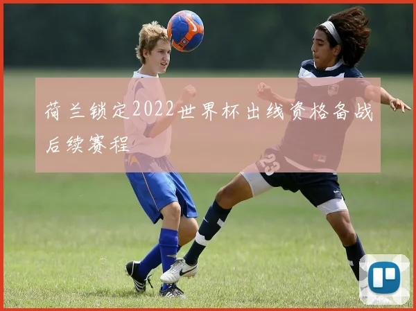荷兰锁定2022世界杯出线资格备战后续赛程